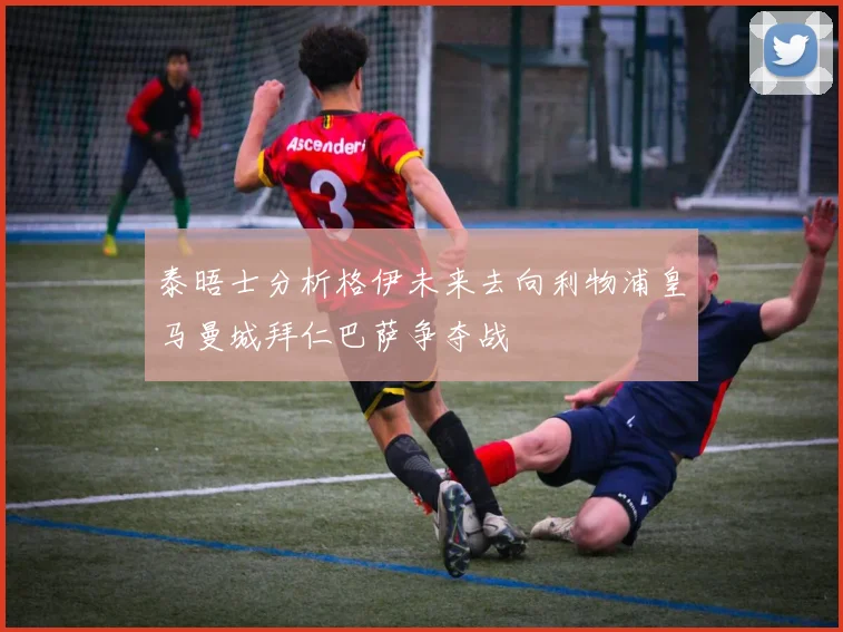 泰晤士分析格伊未来去向利物浦皇马曼城拜仁巴萨争夺战