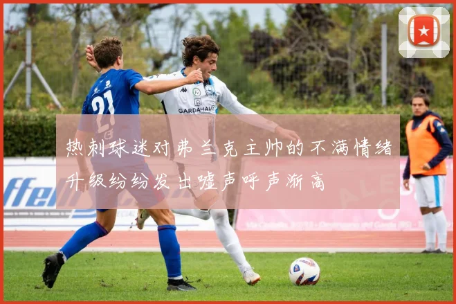 热刺球迷对弗兰克主帅的不满情绪升级纷纷发出嘘声呼声渐高