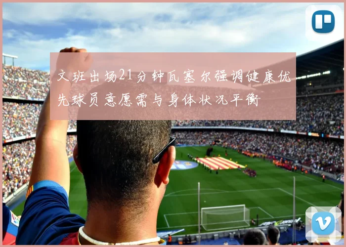 文班出场21分钟瓦塞尔强调健康优先球员意愿需与身体状况平衡