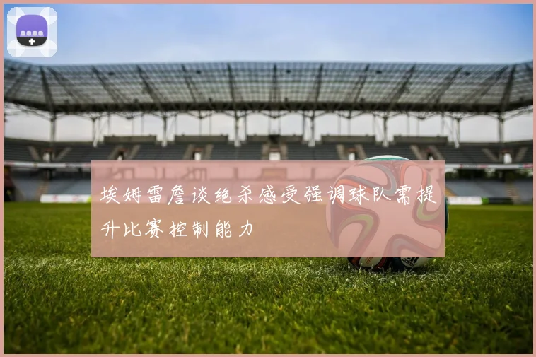 埃姆雷詹谈绝杀感受强调球队需提升比赛控制能力