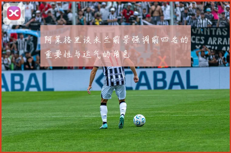 阿莱格里谈米兰前景强调前四名的重要性与运气的角色