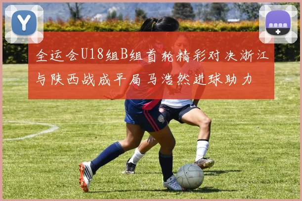 全运会U18组B组首轮精彩对决浙江与陕西战成平局马浩然进球助力