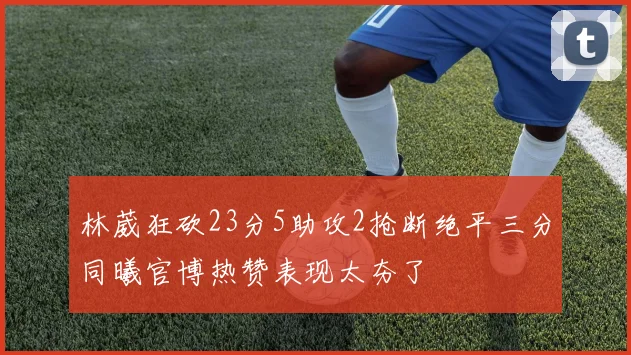林葳狂砍23分5助攻2抢断绝平三分同曦官博热赞表现太夯了