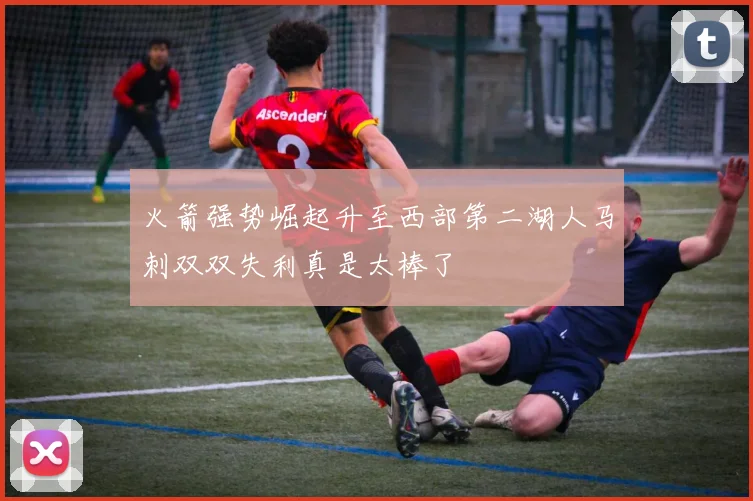 火箭强势崛起升至西部第二湖人马刺双双失利真是太棒了