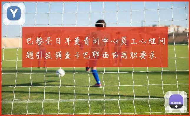 巴黎圣日耳曼青训中心员工心理问题引发调查卡巴耶面临离职要求