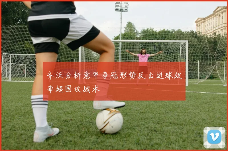 齐沃分析意甲争冠形势反击进球效率超围攻战术