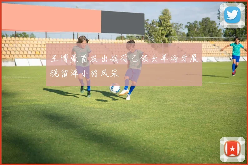 王博豪首发出战荷乙领头羊海牙展现留洋小将风采