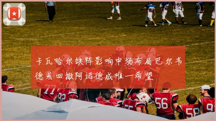 卡瓦哈尔缺阵影响中场布局巴尔韦德或回撤阿诺德成唯一希望