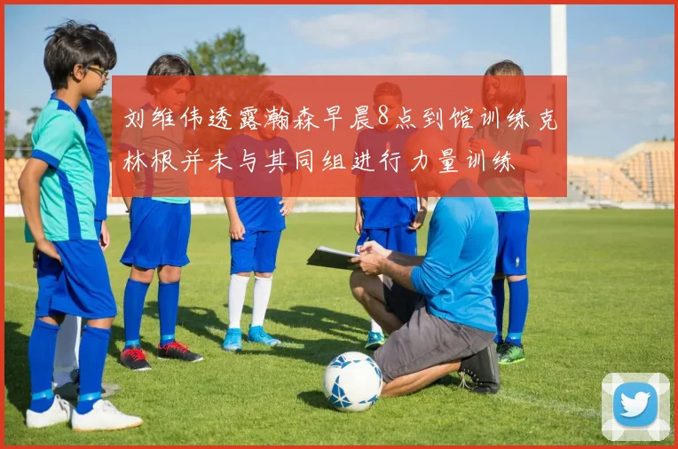 刘维伟透露瀚森早晨8点到馆训练克林根并未与其同组进行力量训练