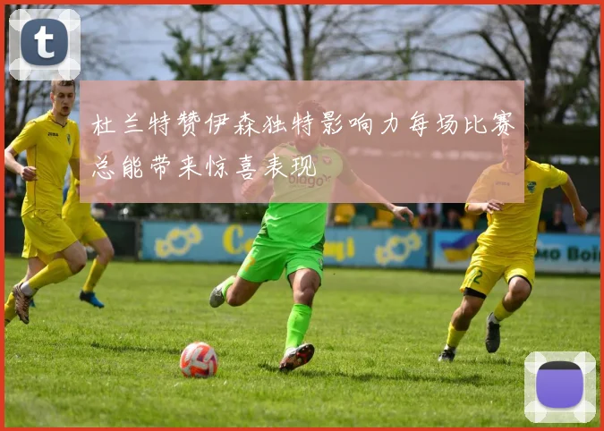 杜兰特赞伊森独特影响力每场比赛总能带来惊喜表现