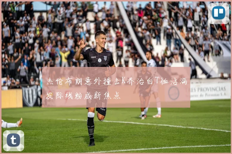 杰伦布朗意外撞击K乔治白T恤沾满发际线粉成新焦点