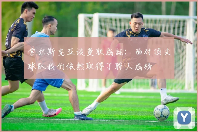 索尔斯克亚谈曼联成就：面对顶尖球队我们依然取得了骄人成绩