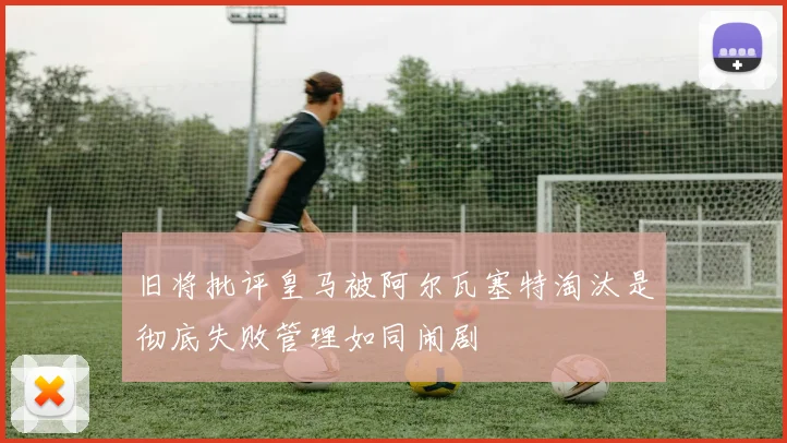 旧将批评皇马被阿尔瓦塞特淘汰是彻底失败管理如同闹剧