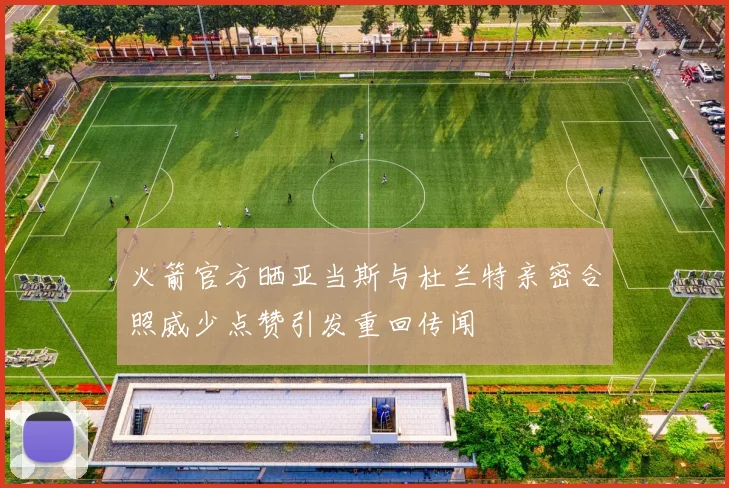 火箭官方晒亚当斯与杜兰特亲密合照威少点赞引发重回传闻