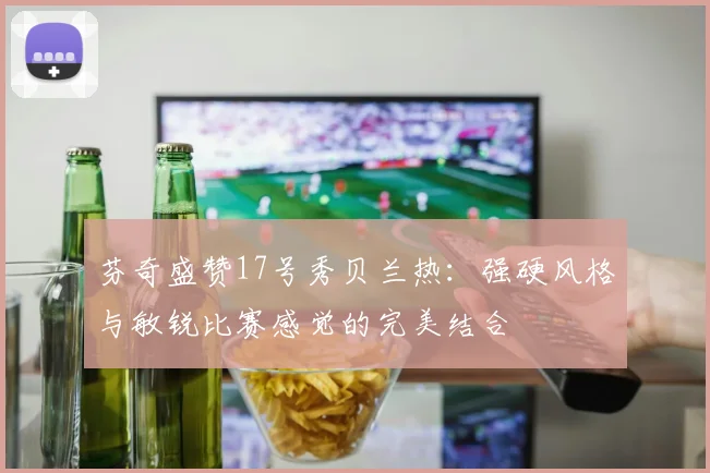 芬奇盛赞17号秀贝兰热：强硬风格与敏锐比赛感觉的完美结合