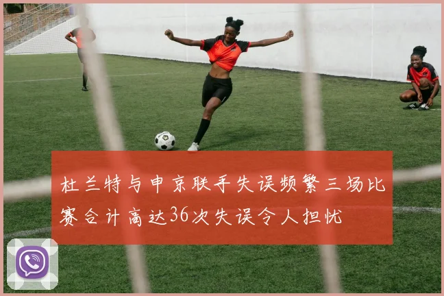 杜兰特与申京联手失误频繁三场比赛合计高达36次失误令人担忧
