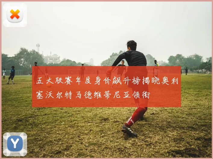 五大联赛年度身价飙升榜揭晓奥利塞沃尔特马德维蒂尼亚领衔