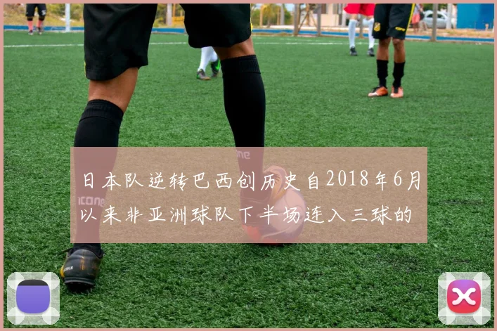 日本队逆转巴西创历史自2018年6月以来非亚洲球队下半场连入三球的壮举