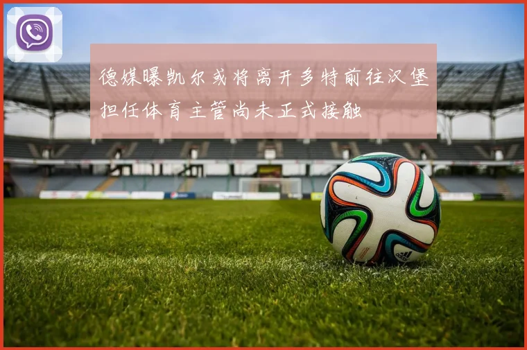 德媒曝凯尔或将离开多特前往汉堡担任体育主管尚未正式接触