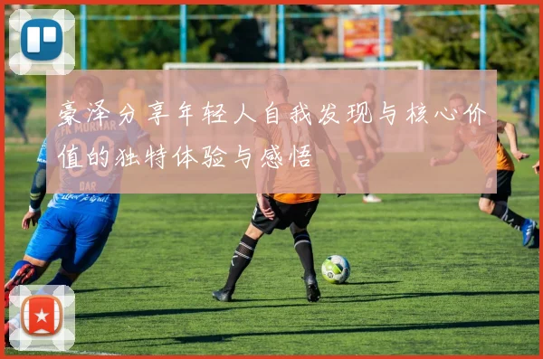 豪泽分享年轻人自我发现与核心价值的独特体验与感悟