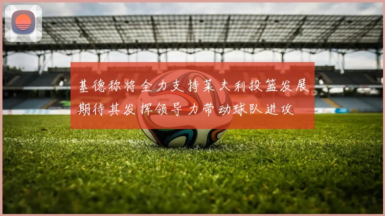 基德称将全力支持莱夫利投篮发展期待其发挥领导力带动球队进攻